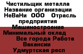 Чистильщик металла › Название организации ­ НеВаНи, ООО › Отрасль предприятия ­ Машиностроение › Минимальный оклад ­ 50 000 - Все города Работа » Вакансии   . Удмуртская респ.